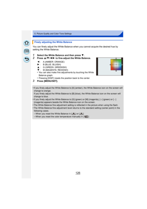 Page 126126
5. Picture Quality and Color Tone Settings
You can finely adjust the White Balance when you cannot acquire the desired hue by 
setting the White Balance.
1Select the White Balance and then press 4.
2Press  3/4/ 2/1 to fine-adjust the White Balance.
•
You can also make fine adjustments by touching the White 
Balance graph.
•Pressing [DISP.] resets the position back to the center.
3Press [MENU/SET].
•
If you finely adjust the White Balance to [A] (amber), the White Balance icon on the screen will...