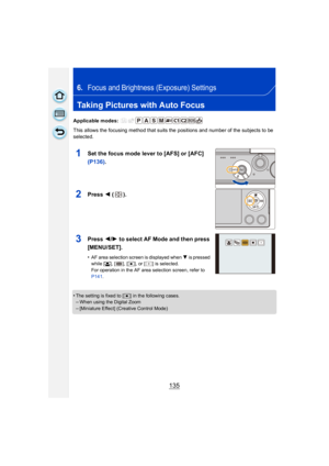 Page 135135
6.Focus and Brightness (Exposure) Settings
Taking Pictures with Auto Focus
Applicable modes: 
This allows the focusing method that suits the positions and number of the subjects to be 
selected.
1Set the focus mode lever to [AFS] or [AFC] 
(P136).
2Press 2 ().
3Press  2/1 to select AF Mode and then press 
[MENU/SET].
•AF area selection screen is displayed when  4 is pressed 
while [ š], [ ], [ Ø], or [ ] is selected.
For operation in the AF area selection screen, refer to 
P141 .
•The setting is...