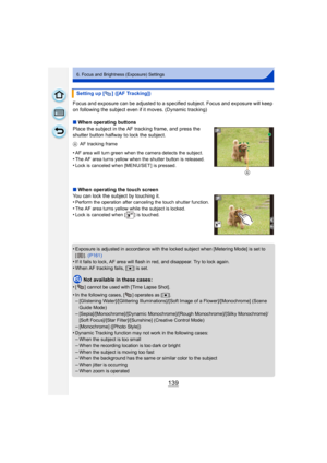 Page 139139
6. Focus and Brightness (Exposure) Settings
Focus and exposure can be adjusted to a specified subject. Focus and exposure will keep 
on following the subject even if it moves. (Dynamic tracking)
∫When operating buttons
Place the subject in the AF tracking frame, and press the 
shutter button halfway to lock the subject.
A AF tracking frame
•AF area will turn green when the camera detects the subject.
•The AF area turns yellow when the shutter button is released.•Lock is canceled when [MENU/SET ] is...