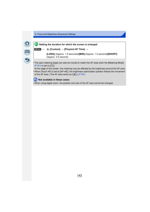 Page 143143
6. Focus and Brightness (Exposure) Settings
•The spot metering target can also be moved to match the AF area when the [Metering Mode] 
(P161) is set to [ ].
At the edge of the screen, the metering may be affected by the brightness around the AF area.
•When [Touch AF] is set to [AF+AE], the brightness optimization position follows the movement 
of the AF area. (The AF area works as  [ Ø].) (P163)
Not available in these cases:
•
When using digital zoom, the position and size of the AF area cannot be...