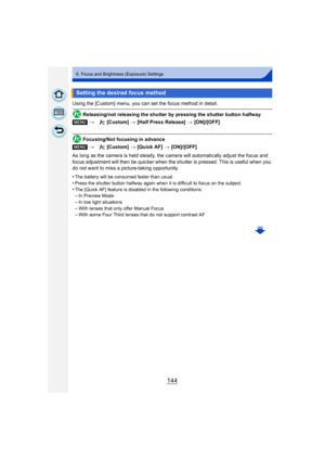 Page 144144
6. Focus and Brightness (Exposure) Settings
Using the [Custom] menu, you can set the focus method in detail.
Releasing/not releasing the shutter by pressing the shutter button halfway
Focusing/Not focusing in advance
As long as the camera is held steady, the camera will automatically adjust the focus and 
focus adjustment will then be quicker when the shutter is pressed. This is useful when you 
do not want to miss a picture-taking opportunity.
•
The battery will be consumed faster than usual.
•Press...