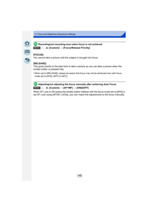 Page 146146
6. Focus and Brightness (Exposure) Settings
Recording/not recording even when focus is not achieved
[FOCUS]:
You cannot take a picture until the subject is brought into focus.
[RELEASE]:
This gives priority to the best time to take a picture so you can take a picture when the 
shutter button is pressed fully.
•
When set to [RELEASE], please be aware that focus may not be achieved even with focus 
mode set to [AFS], [AFF] or [AFC].
Adjusting/not adjusting the focus manually after achieving Auto Focus...