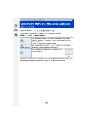 Page 161161
6. Focus and Brightness (Exposure) Settings
Selecting the Method for Measuring Brightness 
([Metering Mode])
Applicable modes: 
Type of optical measurement to measure brightness can be changed.
•
Those menu items are shared by the [Rec] menu and the [Motion Picture] menu. When the 
setting for either of the two is changed, the setting for the other is also changed.
[MENU]>  [Rec] > [Metering Mode]
[]
(Multiple) This is the method in which the camera measures the most suitable 
exposure by judging the...