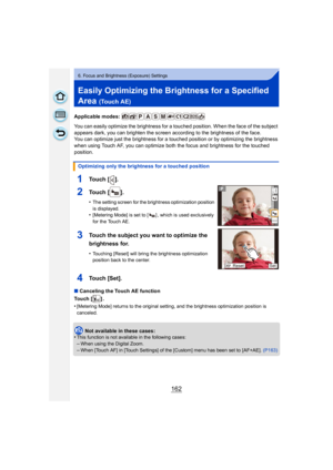 Page 162162
6. Focus and Brightness (Exposure) Settings
Easily Optimizing the Brightness for a Specified 
Area 
(Touch AE)
Applicable modes: 
You can easily optimize the brightness for a touched position. When the face of the subject 
appears dark, you can brighten the screen according to the brightness of the face.
You can optimize just the brightness for a touched position or by optimizing the brightness 
when using Touch AF, you can optimize both the focus and brightness for the touched 
position.
∫Canceling...