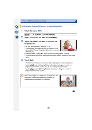 Page 163163
6. Focus and Brightness (Exposure) Settings
1Select the menu. (P37)
2Select [Touch AF] and then touch [AF+AE].
3Touch the subject you want to optimize the 
brightness for.
•AF area setting screen is displayed. (P141)
•The brightness optimization position is displayed on the 
center of the AF area. The position follows the movement 
of the AF area.
•[Metering Mode] is set to [ ] , which is used exclusively for the Touch AE.
•Touching [Reset] returns the brightness optimization position and the AF area...