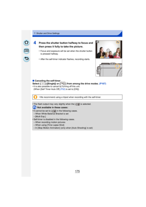 Page 175175
7. Shutter and Drive Settings
4Press the shutter button halfway to focus and 
then press it fully to take the picture.
•Focus and exposure will be set when the shutter button 
is pressed halfway.
•After the self-timer indicator flashes, recording starts.
∫Canceling the self-timer
Select  [ ] ([Single]) or [ ] from among the drive modes.  (P167)
•
It is also possible to cancel by turning off this unit.
(When [Self Timer Auto Off]  (P52) is set to [ON])
•The flash output may vary slightly when the [ ]...