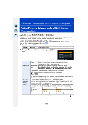 Page 176176
8.Functions Customized for Various Subjects and Purposes
Taking Pictures Automatically at Set Intervals 
([Time Lapse Shot])
Applicable modes: 
You can set the recording start time, the recording interval and the number of pictures, and 
automatically record subjects such as animals and plants as time elapses.
Pictures are recorded as a single Picture Group (P218).
You can create motion pictures using [Time Lapse Video] in [Playback] menu.  (P231)
•Set the date and time settings in advance. (P35)...