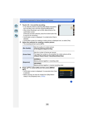 Page 180180
8. Functions Customized for Various Subjects and Purposes
7Touch [ ] to end the recording.
•It can also be ended by selecting [Stop Motion Animation] 
from the [Rec] menu and then pressing [MENU/SET].
•When [Auto Shooting] is set to  [ON], select [End] on the 
confirmation screen.
(If [Pause]  has been selected, press the shutter button fully 
to resume the recording.)
•Confirmation screen is displayed. It is ended when [Yes] is 
selected.
•Confirmation screen for creating a motion picture is...