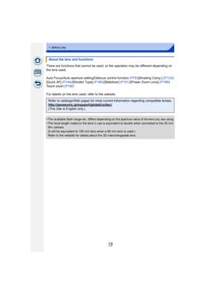 Page 1919
1. Before Use
There are functions that cannot be used, or the operation may be different depending on 
the lens used.
Auto Focus/Auto aperture setting/Defocus control function (P78)/[Shading Comp.]  (P133)/
[Quick AF]  (P144)/[Shutter Type]  (P165)/[Stabilizer] (P191) /[Power Zoom Lens]  (P198)/
Touch zoom  (P199)
For details on the lens used, refer to the website.
•
The available flash range etc. differs depending on the aperture value of the lens you are using.
•The focal length noted on the lens in...