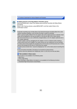 Page 181181
8. Functions Customized for Various Subjects and Purposes
∫Adding pictures to the Stop Motion Animation group
Selecting [Additional] in step 
4 will display group pictures recorded with [Stop Motion 
Animation].
Select a set of group pictures, press [MENU/SET], and then select [Yes] on the 
confirmation screen.
•
Automatic recording may not take place at set intervals because recording takes time under 
certain recording conditions, such as when the flash is used for recording.
•When a picture...