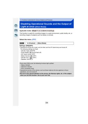 Page 184184
8. Functions Customized for Various Subjects and Purposes
Disabling Operational Sounds and the Output of 
Light at once 
([Silent Mode])
Applicable modes: 
This function is useful for recording images in a quiet environment, public facility, etc. or 
recording images of subjects such as babies or animals.
Select the menu. (P37)
Settings: [ON]/[OFF]
•Operational sounds are muted, and the flash and the AF Assist lamp are forced off.
The following settings are fixed.
–[Shutter Type]: [ESHTR]–[Flash...