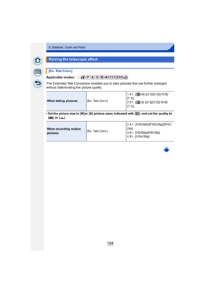 Page 194194
9. Stabilizer, Zoom and Flash
Applicable modes: 
The Extended Tele Conversion enables you to take pictures that are further enlarged 
without deteriorating the picture quality.
•
Set the picture size to [M] or [S] (picture sizes indicated with  ), and set the quality to 
[A ] or [› ].
Raising the telescopic effect
[Ex. Tele Conv.]
When taking pictures [Ex. Tele Conv.] 1.4
k: [  M] ([4:3]/[3:2]/[16:9]/
[1:1])
2.0 k: [  S] ([4:3]/[3:2]/[16:9]/
[1:1])
When recording motion 
pictures [Ex. Tele Conv.]...