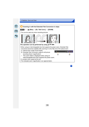 Page 195195
9. Stabilizer, Zoom and Flash
Zooming in with the Extended Tele Conversion in steps
[MENU] >  [Rec] > [Ex. Tele Conv.]  > [ZOOM]
•
This can be used only when recording pictures.
The operation can be performed by using  3/4/2/ 1.
•
When using an interchangeable lens that supports the power zoom, Extended Tele 
Conversion becomes available after zooming in to the Tele end of the optical zoom.
A Optical Zoom range (Focal length)
¢
BExtended Tele Conversion range for still picture 
recording (Zoom...