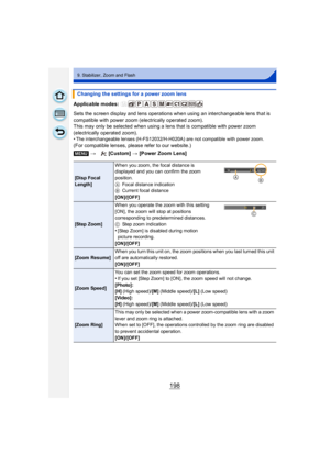 Page 198198
9. Stabilizer, Zoom and Flash
Applicable modes: 
Sets the screen display and lens operations when using an interchangeable lens that is 
compatible with power zoom (electrically operated zoom).
This may only be selected when using a lens that is compatible with power zoom 
(electrically operated zoom).
•
The interchangeable lenses (H-FS12032/H-H020A) are not compatible with power zoom.
(For compatible lenses, please refer to our website.)Changing the settings for a power zoom lens
[MENU] > [Custom]...