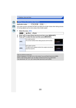 Page 206206
9. Stabilizer, Zoom and Flash
Applicable modes: 
2nd curtain synchro activates the flash just before the shutter closes when taking pictures 
of moving objects such as cars using a slow shutter speed.
1Select the menu. (P37)
2Press 3/4 to select [Flash Synchro] and then press [MENU/SET].3Press  3/4 to select the item and then press [MENU/SET].
•
Set it to [1ST] for normal use.•[2nd] is displayed in the flash icon on the screen if you set [Flash Synchro] to [2ND].
•When a fast shutter speed is set,...