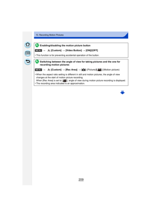 Page 209209
10. Recording Motion Pictures
Enabling/disabling the motion picture button
[MENU] > [Custom]  > [Video Button]  > [ON]/[OFF]
•
This function is for preventing accidental operation of the button.
Switching between the angle of view for taking pictures and the one for 
recording motion pictures
[MENU] > [Custom]  > [Rec Area]  > [! ]
 (Picture)/[ ]  (Motion picture)
•
When the aspect ratio setting is different in still and motion pictures, the angle of view 
changes at the start of motion picture...