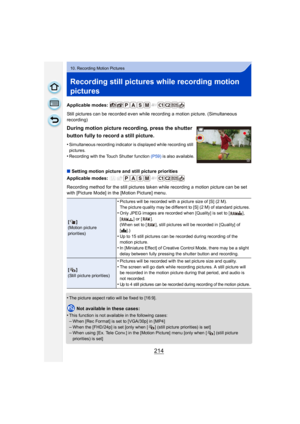 Page 214214
10. Recording Motion Pictures
Recording still pictures while recording motion 
pictures
Applicable modes: 
Still pictures can be recorded even while recording a motion picture. (Simultaneous 
recording)
∫Setting motion picture and still picture priorities
Applicable modes: 
Recording method for the still pictures taken while recording a motion picture can be set 
with [Picture Mode] in the [Motion Picture] menu.
•
The picture aspect ratio will be fixed to [16:9].
Not available in these cases:
•
This...