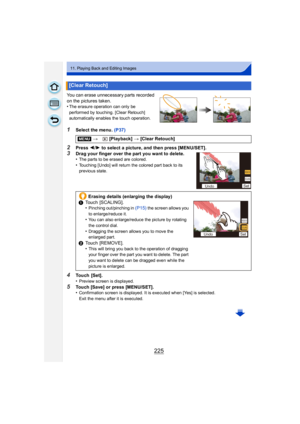 Page 225225
11. Playing Back and Editing Images
You can erase unnecessary parts recorded 
on the pictures taken.
•
The erasure operation can only be 
performed by touching. [Clear Retouch]  
automatically enables the touch operation.
1Select the menu. (P37)
2Press 2/1 to select a picture, and then press [MENU/SET].
3Drag your finger over the part you want to delete.
•The parts to be erased are colored.
•Touching [Undo] will return the colored part back to its 
previous state.
4Touch [Set].
•Preview screen is...
