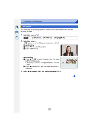 Page 228228
11. Playing Back and Editing Images
You can stamp the recording date/time, name, location, travel date or title onto the 
recorded pictures.
1Select the menu. (P37)
3Press 3/4 to select [Set], and then press [MENU/SET].
[Text Stamp]
[MENU] > [Playback] >  [Text Stamp] >  [Single]/[Multi]
2Select the picture.
•[‘ ] appears on screen if the picture is stamped with text.
[Single] setting
1 Press  2/1 to select the picture.
2 Press [MENU/SET].
[Multi] setting
1 Press  3/4/2/1 to select the picture and...