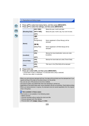 Page 229229
11. Playing Back and Editing Images
4Press 3/4 to select text stamp items, and then press [MENU/SET].
5Press  3/4 to select the settings, and then press [MENU/SET].
6Press [ ].
7Press  3 to select [OK], and then press [MENU/SET].
•Confirmation screen is displayed. It is executed when [Yes] is selected.
Exit the menu after it is executed.
•When you print pictures stamped with text, the date will be printed over the stamped text if you 
specify printing of the date at the photo shop or on the printer....