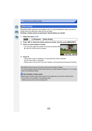 Page 230230
11. Playing Back and Editing Images
Recorded motion picture can be divided in two. It is recommended for when you want to 
divide a part you need with a part you do not need.
Dividing a motion picture is permanent. Decide before you divide!
1Select the menu. (P37)
2Press 2/1 to select the motion picture to divide, and then press [MENU/SET].
•
With [MP4] motion pictures, the order of pictures will change if divided.
It is recommended to search these motion pictures by using Calendar Playback  (P67) or...