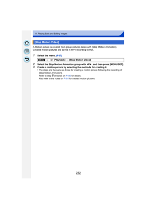Page 232232
11. Playing Back and Editing Images
A Motion picture is created from group pictures taken with [Stop Motion Animation].
Created motion pictures are saved in MP4 recording format.
1Select the menu. (P37)
2Select the Stop Motion Animation group with 2/1, and then press [MENU/SET] .
3Create a motion picture by selecting the methods for creating it.
•The steps are the same as those for creating a motion picture following the recording of 
[Stop Motion Animation] .
Refer to step 
8 onwards on  P180 for...
