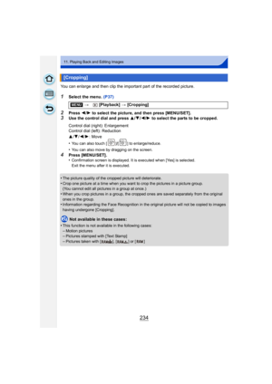 Page 234234
11. Playing Back and Editing Images
You can enlarge and then clip the important part of the recorded picture.
1Select the menu. (P37)
2Press 2/1 to select the picture, and then press [MENU/SET].3Use the control dial and press  3/4/ 2/1 to select the parts to be cropped.
•
You can also touch [ ]/[ ] to enlarge/reduce.
•You can also move by dragging on the screen.
4Press [MENU/SET].
•Confirmation screen is displayed. It is executed when [Yes] is selected.
Exit the menu after it is executed.
•The...
