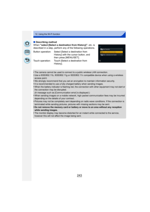 Page 243243
12. Using the Wi-Fi function
∫Describing method
When  “select [Select a destination from History]” , etc. is 
described in a step, perform any of the following operations.
•
The camera cannot be used to connect to a public wireless LAN connection.
•Use a IEEE802.11b, IEEE802.11g or IEEE802.11n compatible device when using a wireless 
access point.
•We strongly recommend that you set an encryption to maintain information security.
•It is recommended to use a fully charged battery when sending images....