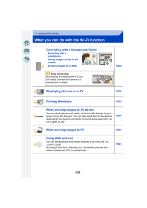 Page 244244
12. Using the Wi-Fi function
What you can do with the Wi-Fi function
Controlling with a Smartphone/Tablet
Recording with a 
smartphone.
Saving images stored in the 
camera.
Sending images to an SNS.P245
Easy connection
By pressing and holding [Wi-Fi], you 
can easily connect the camera to a 
smartphone or tablet.
Displaying pictures on a TVP252
Printing WirelesslyP253
When sending images to AV device
You can send pictures and motion pictures to AV devices in your 
house (home AV devices). You can...