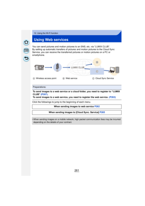 Page 261261
12. Using the Wi-Fi function
Using Web services
You can send pictures and motion pictures to an SNS, etc. via “LUMIX CLUB”.
By setting up automatic transfers of pictures and motion pictures to the Cloud Sync 
Service, you can receive the transferred pictures or motion pictures on a PC or 
smartphone.
Click the followings to jump to the beginning of each menu.
•
When sending images on a mobile network, high packet communication fees may be incurred 
depending on the details of your contract.
A...
