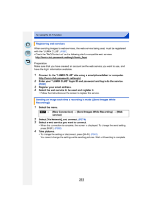 Page 263263
12. Using the Wi-Fi function
When sending images to web services, the web service being used must be registered 
with the “LUMIX CLUB”.
 (P267)•Check the “FAQ/Contact us” on the following site for compatible web services.
http://lumixclub.panasonic.net/eng/c/lumix_faqs/
Preparation:
Make sure that you have created an account on the web service you want to use, and 
have the login information available.
1Connect to the “LUMIX CLUB” site using a smartphone/tablet or computer....