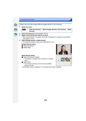 Page 264264
12. Using the Wi-Fi function
1Select the menu.
2Select [Via Network], and connect. (P274)3Select a web service you want to connect.
•When the connection is complete, the screen is displayed. To change the send setting, 
press [DISP.]. (P282)
4Select [Single Select] or [Multi Select].
•To change the setting or disconnect, press [Wi-Fi].  (P242)
Select and send the images ([Send Images Stored in the Camera])
[Wi-Fi] >[New Connection]  > [Send Images Stored in the Camera] >  [Web 
service]
[Single...