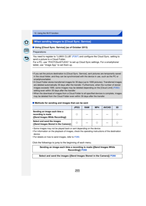 Page 265265
12. Using the Wi-Fi function
∫Using [Cloud Sync. Service]  (as of October 2013)
•
If you set the picture destination to [Cloud Sync. Service], sent pictures are temporarily saved 
in the cloud folder, and they can be synchronized with the device in use, such as the PC or 
smartphone/tablet.
•A Cloud Folder stores transferred images for 30 days (up to 1000 pictures). Transferred images 
are deleted automatically 30 days after the transfer. Furthermore, when the number of stored 
images exceeds 1000,...