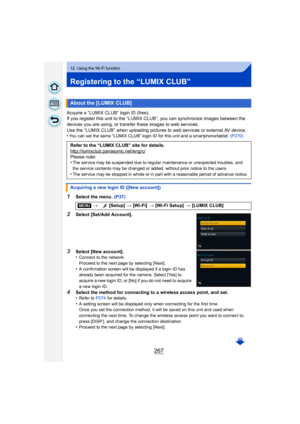 Page 267267
12. Using the Wi-Fi function
Registering to the “LUMIX CLUB”
Acquire a “LUMIX CLUB” login ID (free).
If you register this unit to the “LUMIX CLUB”, you can synchronize images between the 
devices you are using, or transfer these images to web services.
Use the “LUMIX CLUB” when uploading pictures to web services or external AV device.
•
You can set the same “LUMIX CLUB” login ID for this unit and a smartphone/tablet. (P270)
1Select the menu. (P37)
2Select [Set/Add Account].
3Select [New account]....