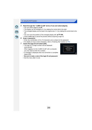 Page 268268
12. Using the Wi-Fi function
5Read through the “LUMIX CLUB” terms of use and select [Agree].
•You can switch pages by 3/4.•The display can be enlarged (2 k) by rotating the control dial to the right.
•The enlarged display can be reset to its original size (1 k) by rotating the control dial to the 
left.
•You can move the position of the enlarged display with  3/4/2/1.
•Press [ ] to cancel the process without acquiring a login ID.
6Enter a password.
•Enter any combination of 8 to 16 characters and...