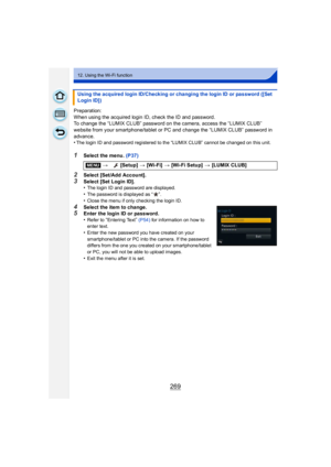 Page 269269
12. Using the Wi-Fi function
Preparation:
When using the acquired login ID, check the ID and password.
To change the “LUMIX CLUB” password on the camera, access the “LUMIX CLUB” 
website from your smartphone/tablet or PC and change the “LUMIX CLUB” password in 
advance.
•
The login ID and password registered to the “LUMIX CLUB” cannot be changed on this unit.
1Select the menu. (P37)
2Select [Set/Add Account].
3Select [Set Login ID].
•The login ID and password are displayed.
•The password is displayed...