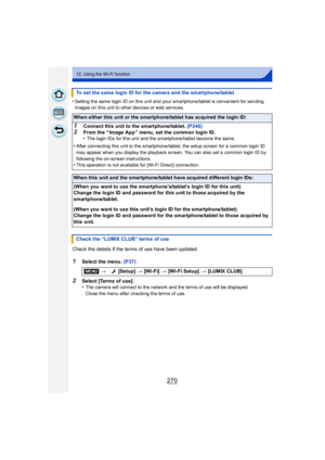 Page 270270
12. Using the Wi-Fi function
•Setting the same login ID on this unit and your smartphone/tablet is convenient for sending 
images on this unit to other devices or web services.
Check the details if the terms of use have been updated.
1Select the menu. (P37)
2Select [Terms of use].
•The camera will connect to the network and the terms of use will be displayed.
Close the menu after checking the terms of use.
To set the same login ID for the camera and the smartphone/tablet
When either this unit or the...