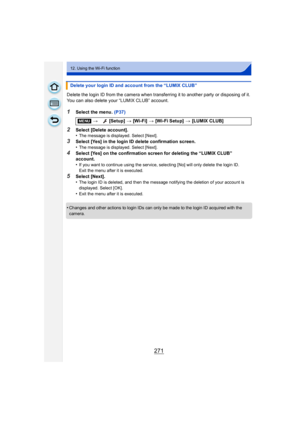 Page 271271
12. Using the Wi-Fi function
Delete the login ID from the camera when transferring it to another party or disposing of it. 
You can also delete your “LUMIX CLUB” account.
1Select the menu. (P37)
2Select [Delete account].
•The message is displayed. Select [Next].
3Select [Yes] in the login ID delete confirmation screen.
•The message is displayed. Select [Next].
4Select [Yes] on the confirmation screen for deleting the “LUMIX CLUB” 
account.
•
If you want to continue using the service, selecting [No]...