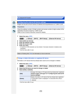 Page 272272
12. Using the Wi-Fi function
Images can be sent to the AV device of relatives and acquaintances via “LUMIX CLUB”.
1Select the menu. (P37)
2Select [Add new device].
3Enter the address number.4Enter the access code.
5Enter any name.
•A maximum of 28 characters can be entered. A two-byte character is treated as two 
characters.
•Exit the menu after it is set.
•Refer to “Entering Text” (P54)  for information on how to enter text.
Information on AV device that has already been saved can be changed or...