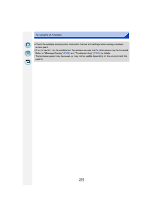 Page 276276
12. Using the Wi-Fi function
•Check the wireless access points instruction manual and settings when saving a wireless 
access point.
•If no connection can be established, the wireless access point’s radio waves may be too weak.
Refer to 
“Message Display” (P312)  and “Troubleshooting” (P325)  for details.•Transmission speed may decrease, or may not be usable depending on the environment it is 
used in. 