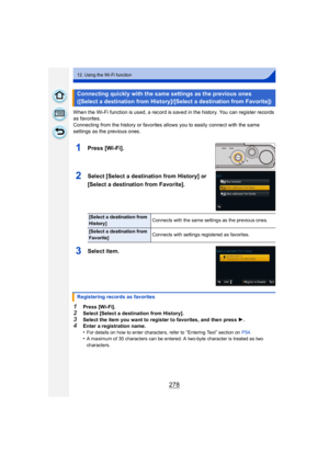 Page 278278
12. Using the Wi-Fi function
When the Wi-Fi function is used, a record is saved in the history. You can register records 
as favorites.
Connecting from the history or favorites allows you to easily connect with the same 
settings as the previous ones.
1Press [Wi-Fi].
2Select [Select a destination from History] or 
[Select a destination from Favorite].
3Select item.
1Press [Wi-Fi].
2Select [Select a destination from History].
3Select the item you want to register to favorites, and then press 1.4Enter...