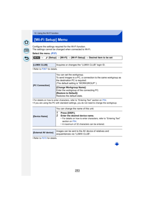 Page 283283
12. Using the Wi-Fi function
[Wi-Fi Setup] Menu
Configure the settings required for the Wi-Fi function.
The settings cannot be changed when connected to Wi-Fi.
Select the menu. (P37)
•
Refer to P267 for details.
•For details on how to enter characters, refer to “Entering Text” section on  P54.•If you are using the PC with standard settings, you do not need to change the workgroup.
•Refer to P272  for details.
[MENU]> [Setup]  > [Wi-Fi]  > [Wi-Fi Setup]  > Desired item to be set
[LUMIX CLUB]Acquires...