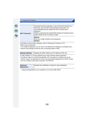 Page 284284
12. Using the Wi-Fi function
•For details on how to enter characters, refer to “Entering Text” section on P54.•Make a copy of password.
If you forget the password, you can reset it with [Reset Wi-Fi Settings] in the [Setup] menu, 
however other settings will also be reset. (excluding [LUMIX CLUB] )
•A “MAC Address” is a unique address that is used to identify network equipment.
•“IP address” refers to a number that identifies a PC connected to a network such as the 
Internet. Usually, the addresses...