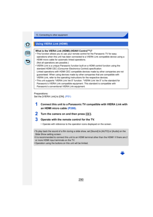 Page 290290
13. Connecting to other equipment
Preparations:
Set the [VIERA Link] to [ON]. (P51)
1Connect this unit to a Panasonic TV compatible with VIERA Link with 
an HDMI micro cable (P288) .
2Turn the camera on and then press [ (].
3Operate with the remote control for the TV.
•Operate with reference to the operation icons displayed on the screen.
•To play back the sound of a film during a slide show, set [Sound] to [AUTO] or [Audio] on the 
Slide Show setting screen.
•It is recommended to connect this unit...
