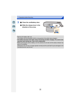 Page 3030
2. Preparations before Recording
31: Close the card/battery door.
2: Slide the release lever in the direction of the arrow.
•Remove the battery after use.
(The battery will be exhausted if left for a long period of time after being charged.)
•The battery becomes warm after using it and during and after charging. The camera also 
becomes warm during use. This is not a malfunction.
•Before removing the card or battery, turn the camera off, and wait until the status indicator has 
gone off completely....