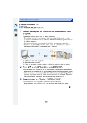 Page 295295
13. Connecting to other equipment
∫Transferring images to a PC
Preparations:
Install “ PHOTOfunSTUDIO ” to the PC.
1Connect the computer and camera with the USB connection cable 
(supplied).
•Please turn this unit on and your PC before connecting.•Check the direction of the terminals and plug in/out straight holding onto the plug.
(It may result in malfunction by the deforming of the terminal if it is plugged in obliquely 
or in wrong direction.)
Do not connect devices to incorrect terminals. Doing...