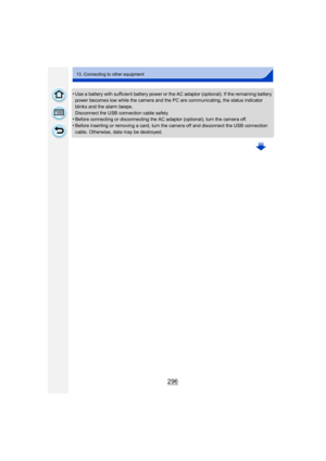 Page 296296
13. Connecting to other equipment
•Use a battery with sufficient battery power or the AC adaptor (optional). If the remaining battery 
power becomes low while the camera and the PC are communicating, the status indicator 
blinks and the alarm beeps.
Disconnect the USB connection cable safely.
•Before connecting or disconnecting the AC adaptor (optional), turn the camera off.
•Before inserting or removing a card, turn the camera off and disconnect the USB connection 
cable. Otherwise, data may be...