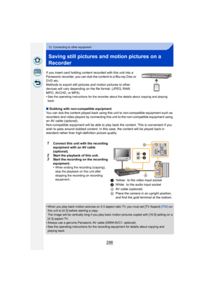 Page 298298
13. Connecting to other equipment
Saving still pictures and motion pictures on a 
Recorder
If you insert card holding content recorded with this unit into a 
Panasonic recorder, you can dub the content to a Blu-ray Disc or 
DVD etc.
Methods to export still pictures and motion pictures to other 
devices will vary depending on the file format. (JPEG, RAW, 
MPO, AVCHD, or MP4).
•
See the operating instructions for the recorder about the details about copying and playing 
back.
∫Dubbing with...