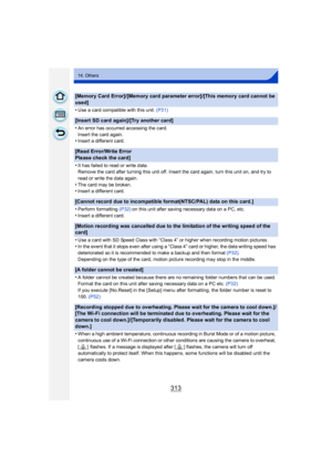 Page 313313
14. Others
[Memory Card Error]/[Memory card parameter error]/[This memory card cannot be 
used]
•
Use a card compatible with this unit. (P31)
[Insert SD card again]/[Try another card]
•
An error has occurred accessing the card.
Insert the card again.
•Insert a different card.
[Read Error/Write Error 
Please check the card]
•
It has failed to read or write data.
Remove the card after turning this unit off. Insert the card again, turn this unit on, and try to 
read or write the data again.
•The card...