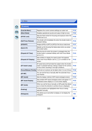 Page 320320
14. Others
[Custom]
[Cust.Set Mem.]Registers the current camera settings as custom set. P118
[Silent Mode]Disables operational sounds and output of light at once. P184
[AF/AE Lock]Sets the fixed content for focusing and exposure when the 
AF/AE lock is on. P155
[Half Press Release]The shutter will immediately fire when the shutter button is 
pressed halfway. P144
[AFS/AFF]
Assigns [AFS] or [AFF] to [AFS] of the focus mode lever. P137
[Quick AF]Speeds up the focusing that takes place when you press...